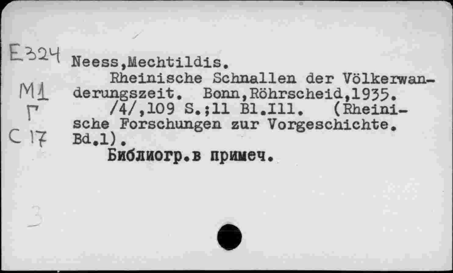 ﻿і Neess,Mechtildis.
Rheinische Schnallen der Völkerwan 1*11. derungszeit. Bonn, Röhrscheid,1935.
p	/4/,109 S.jll Bl.Ill. (Rheini-
’ sehe Forschungen zur Vorgeschichte.
C 1? Bd.l).
Библиогр.в примеч.